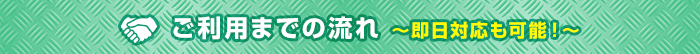 ご利用までの流れ ～即日対応も可能！～